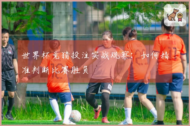 世界杯竞猜投注实战观察：如何精准判断比赛胜负